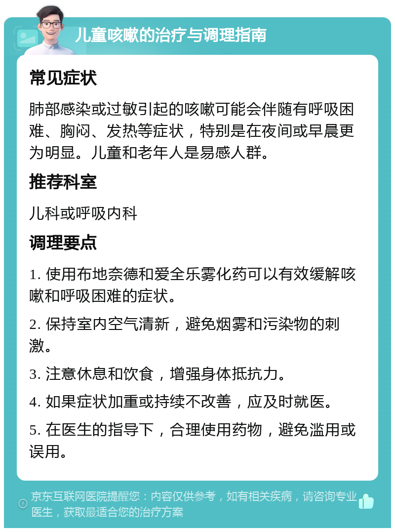 儿童咳嗽的治疗与调理指南 常见症状 肺部感染或过敏引起的咳嗽可能会伴随有呼吸困难、胸闷、发热等症状，特别是在夜间或早晨更为明显。儿童和老年人是易感人群。 推荐科室 儿科或呼吸内科 调理要点 1. 使用布地奈德和爱全乐雾化药可以有效缓解咳嗽和呼吸困难的症状。 2. 保持室内空气清新，避免烟雾和污染物的刺激。 3. 注意休息和饮食，增强身体抵抗力。 4. 如果症状加重或持续不改善，应及时就医。 5. 在医生的指导下，合理使用药物，避免滥用或误用。