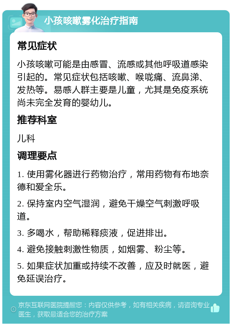 小孩咳嗽雾化治疗指南 常见症状 小孩咳嗽可能是由感冒、流感或其他呼吸道感染引起的。常见症状包括咳嗽、喉咙痛、流鼻涕、发热等。易感人群主要是儿童，尤其是免疫系统尚未完全发育的婴幼儿。 推荐科室 儿科 调理要点 1. 使用雾化器进行药物治疗，常用药物有布地奈德和爱全乐。 2. 保持室内空气湿润，避免干燥空气刺激呼吸道。 3. 多喝水，帮助稀释痰液，促进排出。 4. 避免接触刺激性物质，如烟雾、粉尘等。 5. 如果症状加重或持续不改善，应及时就医，避免延误治疗。