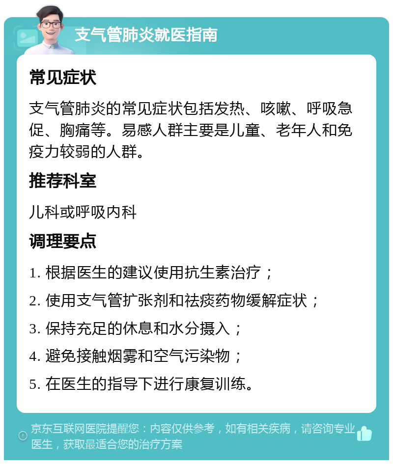 支气管肺炎就医指南 常见症状 支气管肺炎的常见症状包括发热、咳嗽、呼吸急促、胸痛等。易感人群主要是儿童、老年人和免疫力较弱的人群。 推荐科室 儿科或呼吸内科 调理要点 1. 根据医生的建议使用抗生素治疗； 2. 使用支气管扩张剂和祛痰药物缓解症状； 3. 保持充足的休息和水分摄入； 4. 避免接触烟雾和空气污染物； 5. 在医生的指导下进行康复训练。