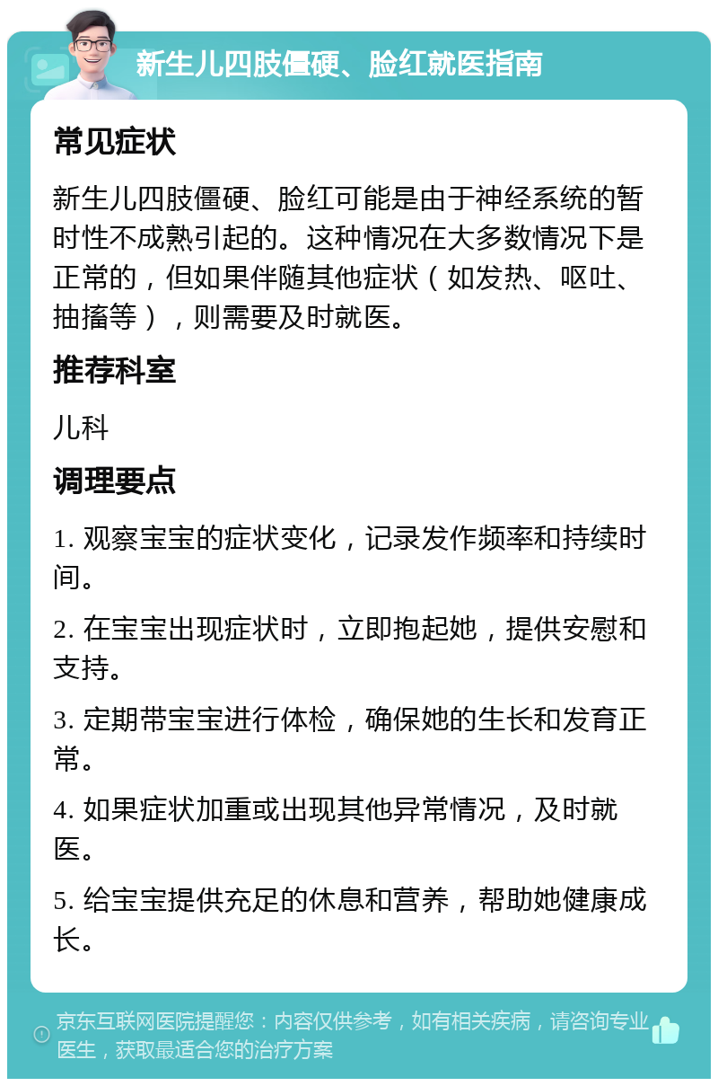 新生儿四肢僵硬、脸红就医指南 常见症状 新生儿四肢僵硬、脸红可能是由于神经系统的暂时性不成熟引起的。这种情况在大多数情况下是正常的，但如果伴随其他症状（如发热、呕吐、抽搐等），则需要及时就医。 推荐科室 儿科 调理要点 1. 观察宝宝的症状变化，记录发作频率和持续时间。 2. 在宝宝出现症状时，立即抱起她，提供安慰和支持。 3. 定期带宝宝进行体检，确保她的生长和发育正常。 4. 如果症状加重或出现其他异常情况，及时就医。 5. 给宝宝提供充足的休息和营养，帮助她健康成长。