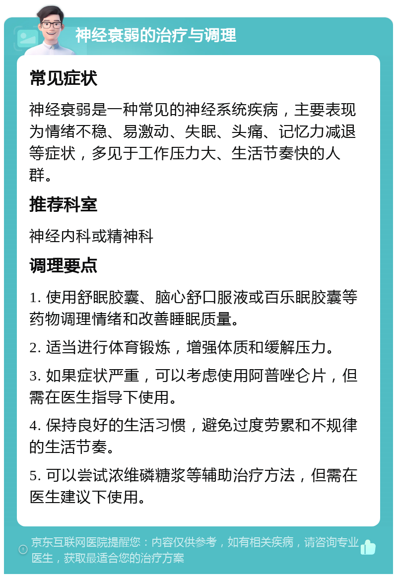 神经衰弱的治疗与调理 常见症状 神经衰弱是一种常见的神经系统疾病，主要表现为情绪不稳、易激动、失眠、头痛、记忆力减退等症状，多见于工作压力大、生活节奏快的人群。 推荐科室 神经内科或精神科 调理要点 1. 使用舒眠胶囊、脑心舒口服液或百乐眠胶囊等药物调理情绪和改善睡眠质量。 2. 适当进行体育锻炼，增强体质和缓解压力。 3. 如果症状严重，可以考虑使用阿普唑仑片，但需在医生指导下使用。 4. 保持良好的生活习惯，避免过度劳累和不规律的生活节奏。 5. 可以尝试浓维磷糖浆等辅助治疗方法，但需在医生建议下使用。