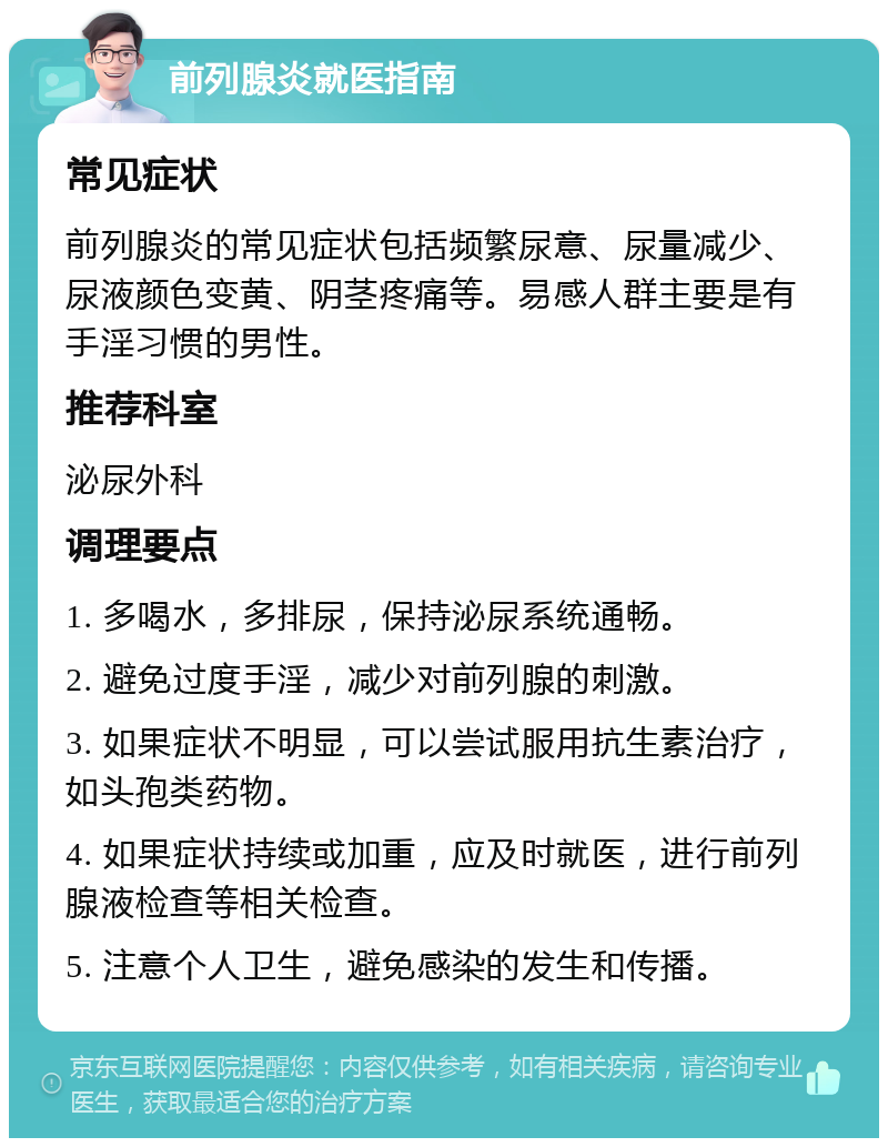 前列腺炎就医指南 常见症状 前列腺炎的常见症状包括频繁尿意、尿量减少、尿液颜色变黄、阴茎疼痛等。易感人群主要是有手淫习惯的男性。 推荐科室 泌尿外科 调理要点 1. 多喝水，多排尿，保持泌尿系统通畅。 2. 避免过度手淫，减少对前列腺的刺激。 3. 如果症状不明显，可以尝试服用抗生素治疗，如头孢类药物。 4. 如果症状持续或加重，应及时就医，进行前列腺液检查等相关检查。 5. 注意个人卫生，避免感染的发生和传播。