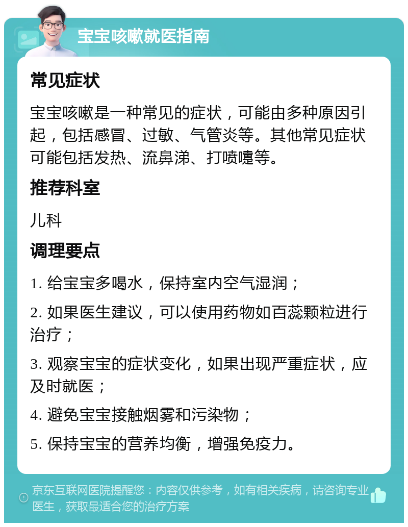 宝宝咳嗽就医指南 常见症状 宝宝咳嗽是一种常见的症状，可能由多种原因引起，包括感冒、过敏、气管炎等。其他常见症状可能包括发热、流鼻涕、打喷嚏等。 推荐科室 儿科 调理要点 1. 给宝宝多喝水，保持室内空气湿润； 2. 如果医生建议，可以使用药物如百蕊颗粒进行治疗； 3. 观察宝宝的症状变化，如果出现严重症状，应及时就医； 4. 避免宝宝接触烟雾和污染物； 5. 保持宝宝的营养均衡，增强免疫力。