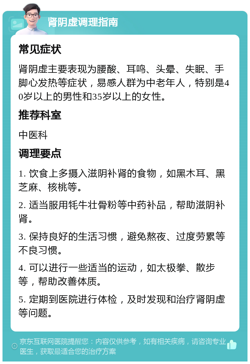 肾阴虚调理指南 常见症状 肾阴虚主要表现为腰酸、耳鸣、头晕、失眠、手脚心发热等症状，易感人群为中老年人，特别是40岁以上的男性和35岁以上的女性。 推荐科室 中医科 调理要点 1. 饮食上多摄入滋阴补肾的食物，如黑木耳、黑芝麻、核桃等。 2. 适当服用牦牛壮骨粉等中药补品，帮助滋阴补肾。 3. 保持良好的生活习惯，避免熬夜、过度劳累等不良习惯。 4. 可以进行一些适当的运动，如太极拳、散步等，帮助改善体质。 5. 定期到医院进行体检，及时发现和治疗肾阴虚等问题。