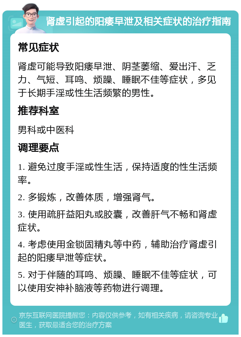 肾虚引起的阳痿早泄及相关症状的治疗指南 常见症状 肾虚可能导致阳痿早泄、阴茎萎缩、爱出汗、乏力、气短、耳鸣、烦躁、睡眠不佳等症状，多见于长期手淫或性生活频繁的男性。 推荐科室 男科或中医科 调理要点 1. 避免过度手淫或性生活，保持适度的性生活频率。 2. 多锻炼，改善体质，增强肾气。 3. 使用疏肝益阳丸或胶囊，改善肝气不畅和肾虚症状。 4. 考虑使用金锁固精丸等中药，辅助治疗肾虚引起的阳痿早泄等症状。 5. 对于伴随的耳鸣、烦躁、睡眠不佳等症状，可以使用安神补脑液等药物进行调理。