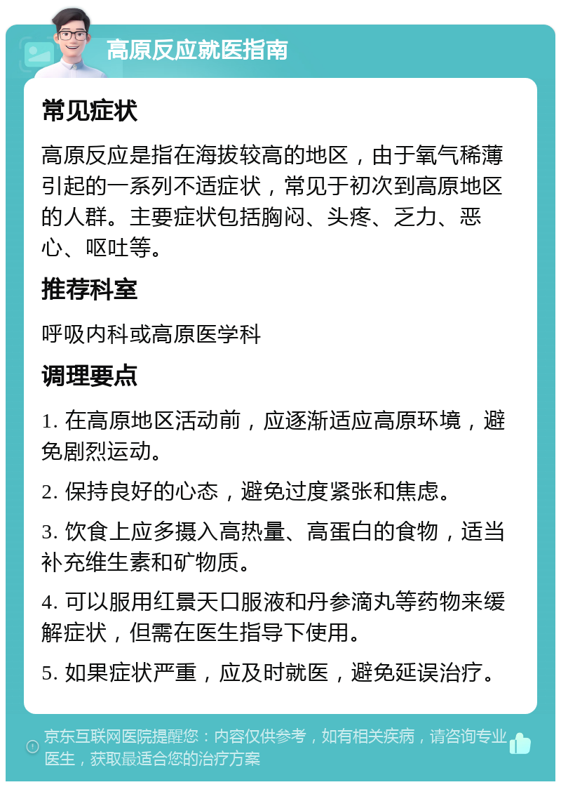 高原反应就医指南 常见症状 高原反应是指在海拔较高的地区，由于氧气稀薄引起的一系列不适症状，常见于初次到高原地区的人群。主要症状包括胸闷、头疼、乏力、恶心、呕吐等。 推荐科室 呼吸内科或高原医学科 调理要点 1. 在高原地区活动前，应逐渐适应高原环境，避免剧烈运动。 2. 保持良好的心态，避免过度紧张和焦虑。 3. 饮食上应多摄入高热量、高蛋白的食物，适当补充维生素和矿物质。 4. 可以服用红景天口服液和丹参滴丸等药物来缓解症状，但需在医生指导下使用。 5. 如果症状严重，应及时就医，避免延误治疗。