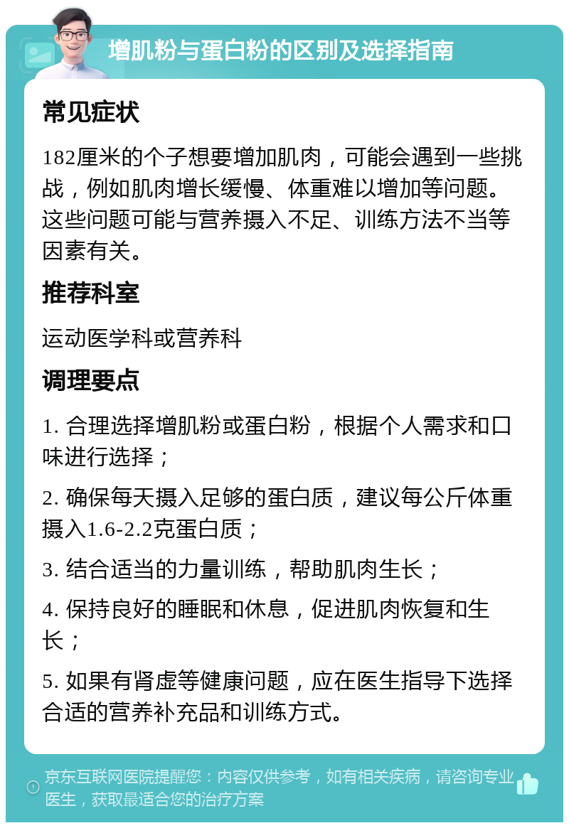 增肌粉与蛋白粉的区别及选择指南 常见症状 182厘米的个子想要增加肌肉，可能会遇到一些挑战，例如肌肉增长缓慢、体重难以增加等问题。这些问题可能与营养摄入不足、训练方法不当等因素有关。 推荐科室 运动医学科或营养科 调理要点 1. 合理选择增肌粉或蛋白粉，根据个人需求和口味进行选择； 2. 确保每天摄入足够的蛋白质，建议每公斤体重摄入1.6-2.2克蛋白质； 3. 结合适当的力量训练，帮助肌肉生长； 4. 保持良好的睡眠和休息，促进肌肉恢复和生长； 5. 如果有肾虚等健康问题，应在医生指导下选择合适的营养补充品和训练方式。