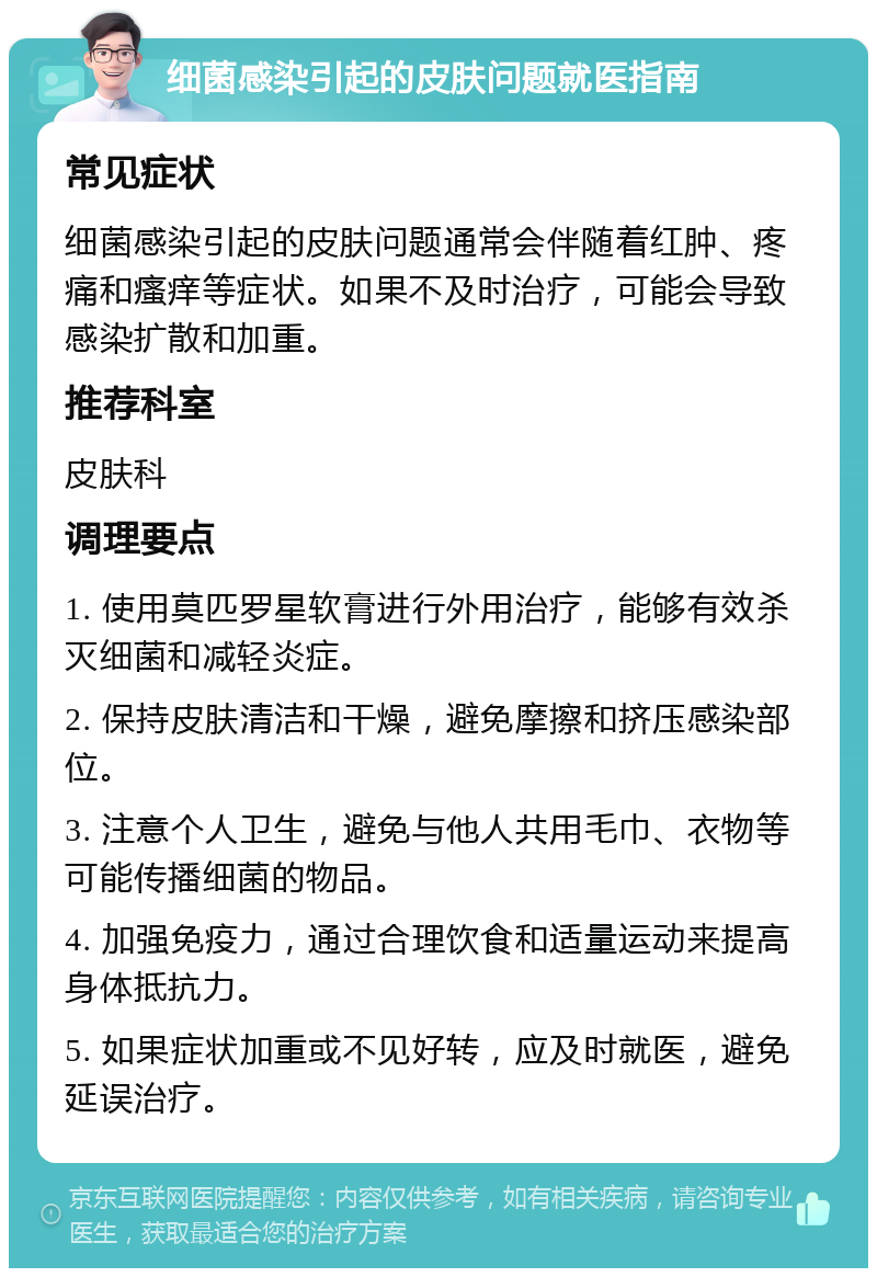 细菌感染引起的皮肤问题就医指南 常见症状 细菌感染引起的皮肤问题通常会伴随着红肿、疼痛和瘙痒等症状。如果不及时治疗，可能会导致感染扩散和加重。 推荐科室 皮肤科 调理要点 1. 使用莫匹罗星软膏进行外用治疗，能够有效杀灭细菌和减轻炎症。 2. 保持皮肤清洁和干燥，避免摩擦和挤压感染部位。 3. 注意个人卫生，避免与他人共用毛巾、衣物等可能传播细菌的物品。 4. 加强免疫力，通过合理饮食和适量运动来提高身体抵抗力。 5. 如果症状加重或不见好转，应及时就医，避免延误治疗。