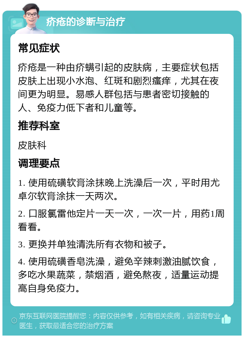 疥疮的诊断与治疗 常见症状 疥疮是一种由疥螨引起的皮肤病，主要症状包括皮肤上出现小水泡、红斑和剧烈瘙痒，尤其在夜间更为明显。易感人群包括与患者密切接触的人、免疫力低下者和儿童等。 推荐科室 皮肤科 调理要点 1. 使用硫磺软膏涂抹晚上洗澡后一次，平时用尤卓尔软膏涂抹一天两次。 2. 口服氯雷他定片一天一次，一次一片，用药1周看看。 3. 更换并单独清洗所有衣物和被子。 4. 使用硫磺香皂洗澡，避免辛辣刺激油腻饮食，多吃水果蔬菜，禁烟酒，避免熬夜，适量运动提高自身免疫力。