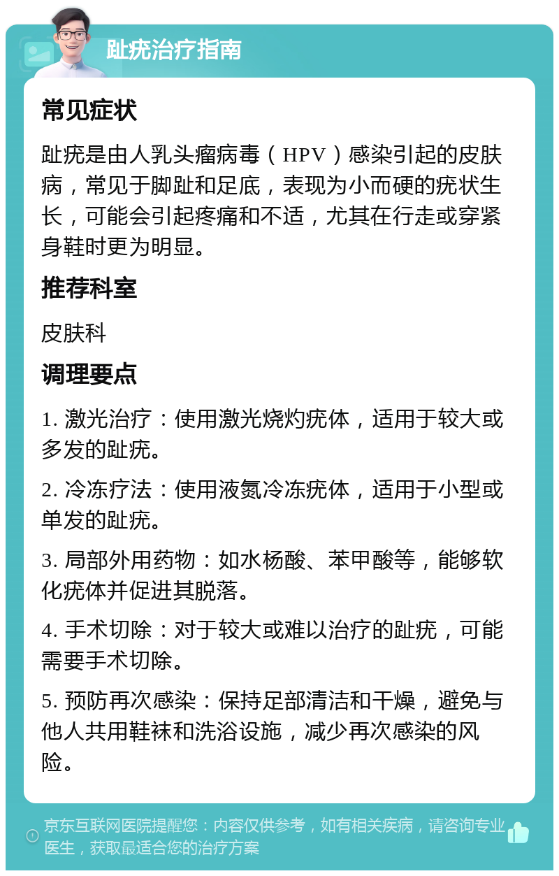 趾疣治疗指南 常见症状 趾疣是由人乳头瘤病毒（HPV）感染引起的皮肤病，常见于脚趾和足底，表现为小而硬的疣状生长，可能会引起疼痛和不适，尤其在行走或穿紧身鞋时更为明显。 推荐科室 皮肤科 调理要点 1. 激光治疗：使用激光烧灼疣体，适用于较大或多发的趾疣。 2. 冷冻疗法：使用液氮冷冻疣体，适用于小型或单发的趾疣。 3. 局部外用药物：如水杨酸、苯甲酸等，能够软化疣体并促进其脱落。 4. 手术切除：对于较大或难以治疗的趾疣，可能需要手术切除。 5. 预防再次感染：保持足部清洁和干燥，避免与他人共用鞋袜和洗浴设施，减少再次感染的风险。