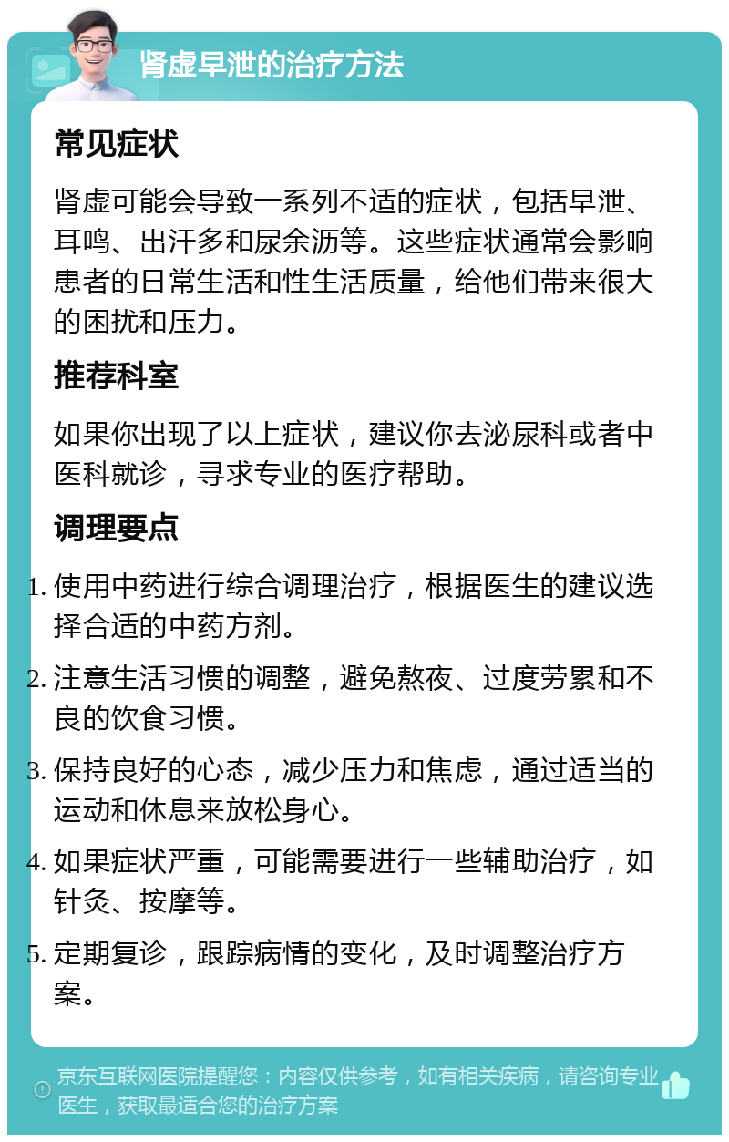 肾虚早泄的治疗方法 常见症状 肾虚可能会导致一系列不适的症状，包括早泄、耳鸣、出汗多和尿余沥等。这些症状通常会影响患者的日常生活和性生活质量，给他们带来很大的困扰和压力。 推荐科室 如果你出现了以上症状，建议你去泌尿科或者中医科就诊，寻求专业的医疗帮助。 调理要点 使用中药进行综合调理治疗，根据医生的建议选择合适的中药方剂。 注意生活习惯的调整，避免熬夜、过度劳累和不良的饮食习惯。 保持良好的心态，减少压力和焦虑，通过适当的运动和休息来放松身心。 如果症状严重，可能需要进行一些辅助治疗，如针灸、按摩等。 定期复诊，跟踪病情的变化，及时调整治疗方案。