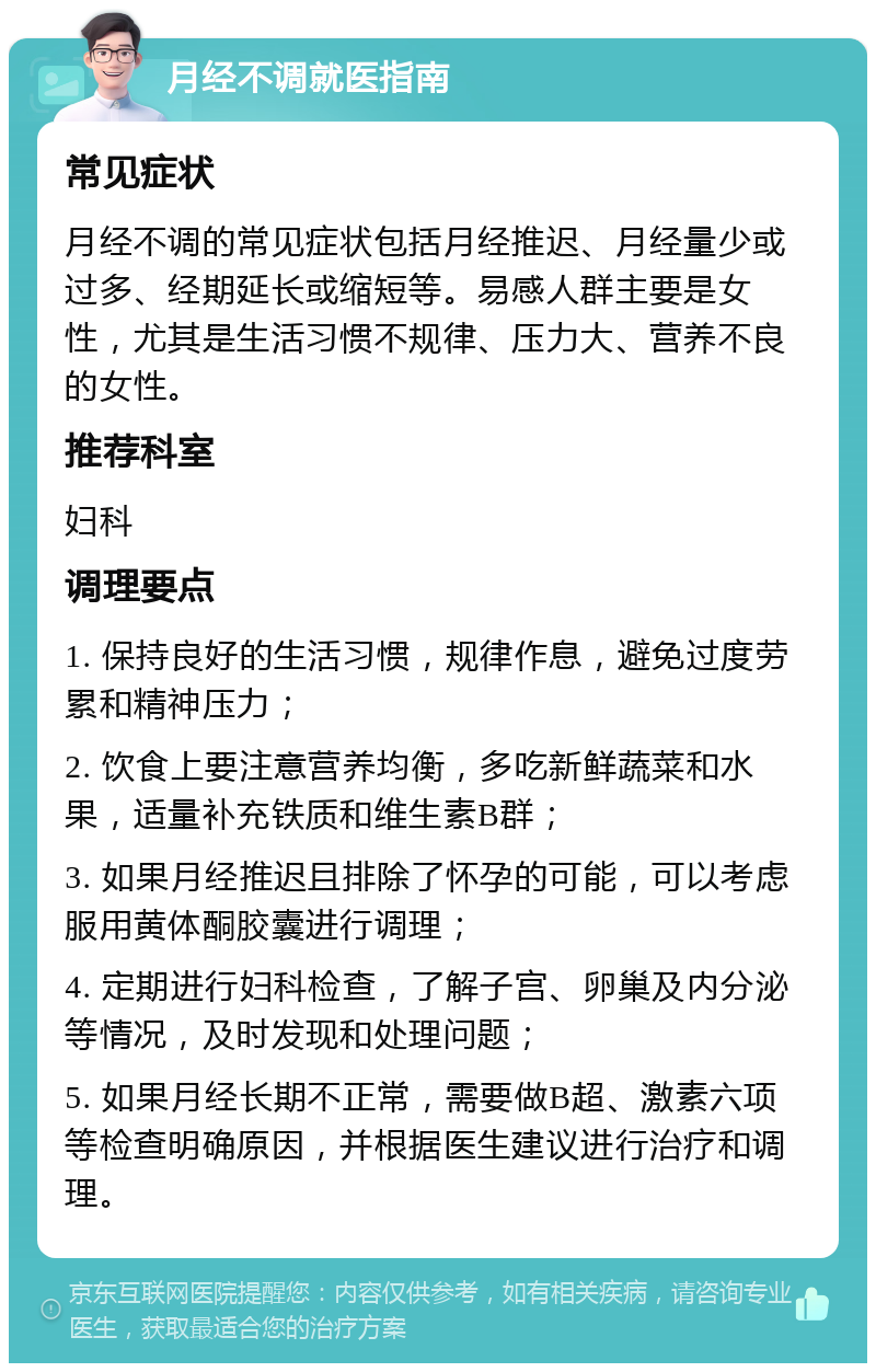 月经不调就医指南 常见症状 月经不调的常见症状包括月经推迟、月经量少或过多、经期延长或缩短等。易感人群主要是女性，尤其是生活习惯不规律、压力大、营养不良的女性。 推荐科室 妇科 调理要点 1. 保持良好的生活习惯，规律作息，避免过度劳累和精神压力； 2. 饮食上要注意营养均衡，多吃新鲜蔬菜和水果，适量补充铁质和维生素B群； 3. 如果月经推迟且排除了怀孕的可能，可以考虑服用黄体酮胶囊进行调理； 4. 定期进行妇科检查，了解子宫、卵巢及内分泌等情况，及时发现和处理问题； 5. 如果月经长期不正常，需要做B超、激素六项等检查明确原因，并根据医生建议进行治疗和调理。