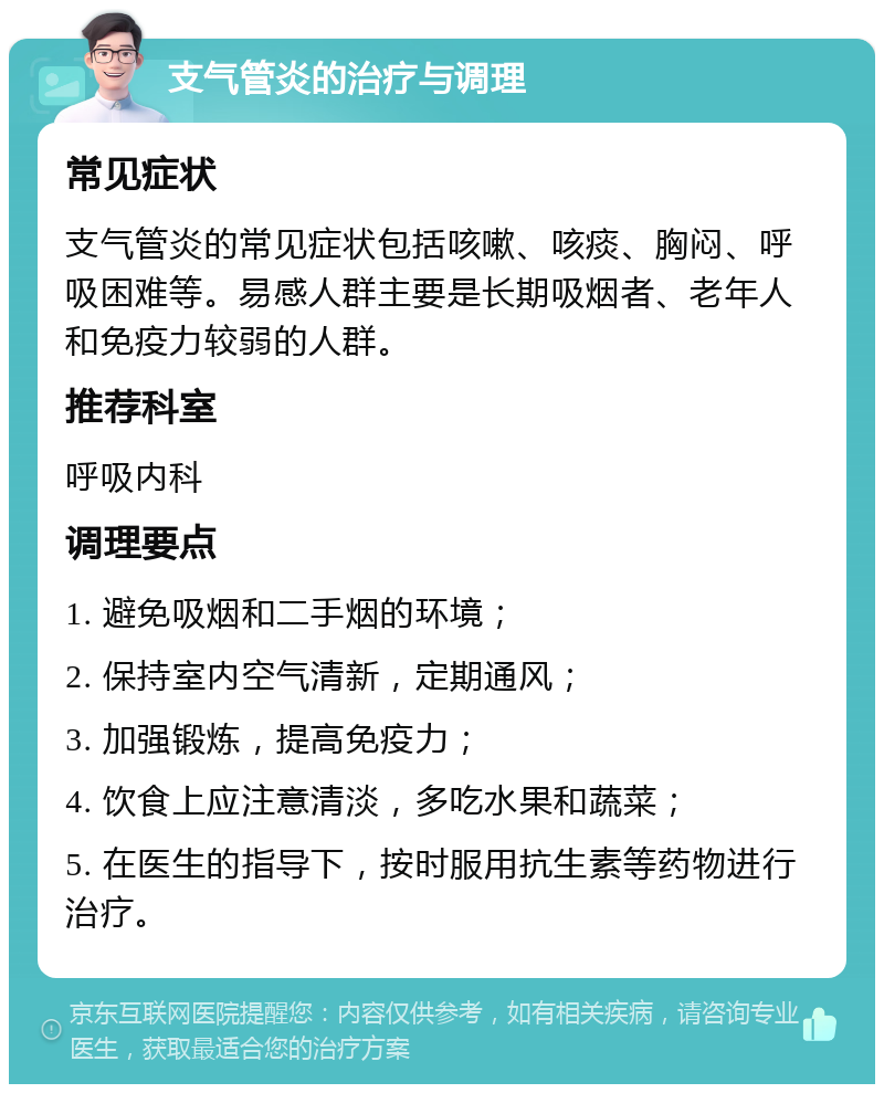 支气管炎的治疗与调理 常见症状 支气管炎的常见症状包括咳嗽、咳痰、胸闷、呼吸困难等。易感人群主要是长期吸烟者、老年人和免疫力较弱的人群。 推荐科室 呼吸内科 调理要点 1. 避免吸烟和二手烟的环境； 2. 保持室内空气清新，定期通风； 3. 加强锻炼，提高免疫力； 4. 饮食上应注意清淡，多吃水果和蔬菜； 5. 在医生的指导下，按时服用抗生素等药物进行治疗。