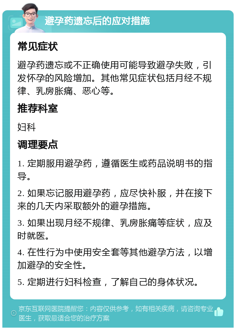 避孕药遗忘后的应对措施 常见症状 避孕药遗忘或不正确使用可能导致避孕失败，引发怀孕的风险增加。其他常见症状包括月经不规律、乳房胀痛、恶心等。 推荐科室 妇科 调理要点 1. 定期服用避孕药，遵循医生或药品说明书的指导。 2. 如果忘记服用避孕药，应尽快补服，并在接下来的几天内采取额外的避孕措施。 3. 如果出现月经不规律、乳房胀痛等症状，应及时就医。 4. 在性行为中使用安全套等其他避孕方法，以增加避孕的安全性。 5. 定期进行妇科检查，了解自己的身体状况。