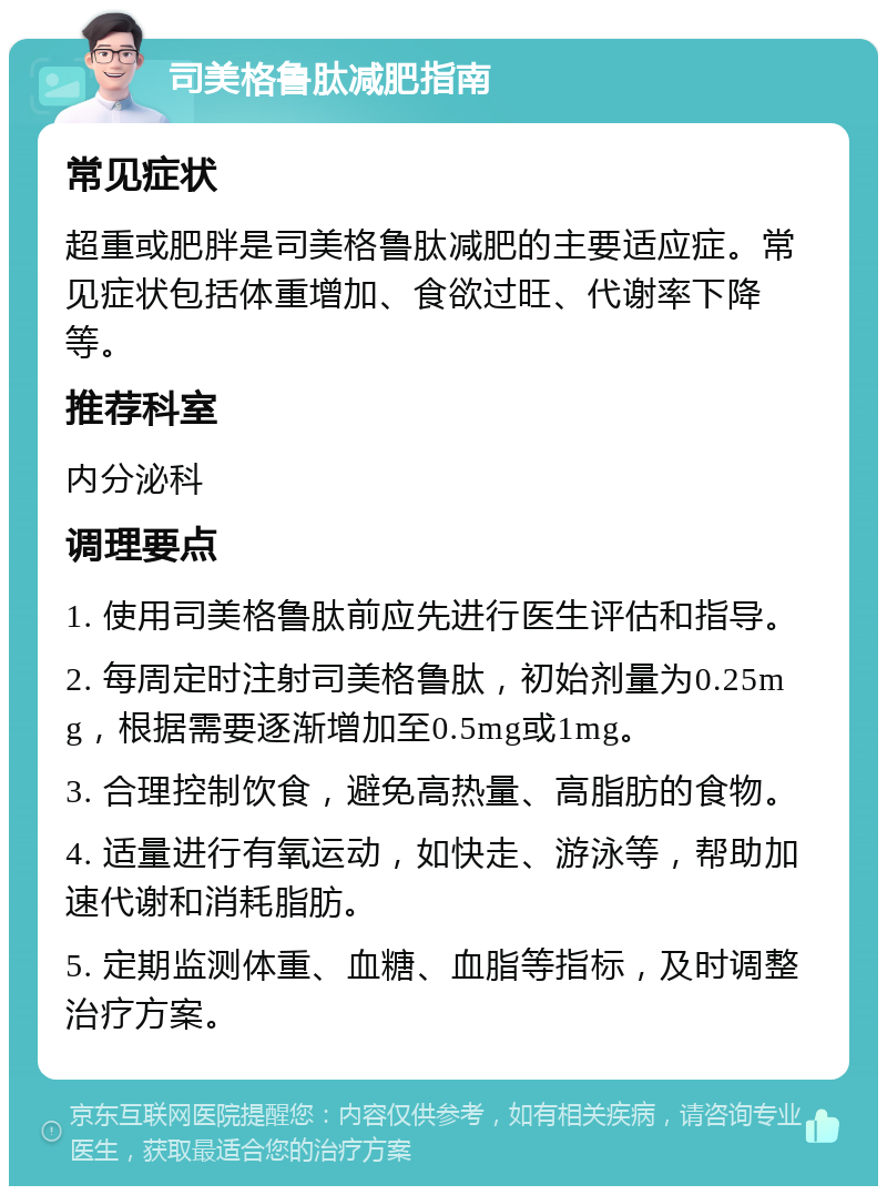 司美格鲁肽减肥指南 常见症状 超重或肥胖是司美格鲁肽减肥的主要适应症。常见症状包括体重增加、食欲过旺、代谢率下降等。 推荐科室 内分泌科 调理要点 1. 使用司美格鲁肽前应先进行医生评估和指导。 2. 每周定时注射司美格鲁肽，初始剂量为0.25mg，根据需要逐渐增加至0.5mg或1mg。 3. 合理控制饮食，避免高热量、高脂肪的食物。 4. 适量进行有氧运动，如快走、游泳等，帮助加速代谢和消耗脂肪。 5. 定期监测体重、血糖、血脂等指标，及时调整治疗方案。