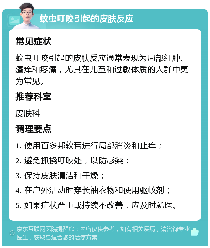 蚊虫叮咬引起的皮肤反应 常见症状 蚊虫叮咬引起的皮肤反应通常表现为局部红肿、瘙痒和疼痛，尤其在儿童和过敏体质的人群中更为常见。 推荐科室 皮肤科 调理要点 1. 使用百多邦软膏进行局部消炎和止痒； 2. 避免抓挠叮咬处，以防感染； 3. 保持皮肤清洁和干燥； 4. 在户外活动时穿长袖衣物和使用驱蚊剂； 5. 如果症状严重或持续不改善，应及时就医。