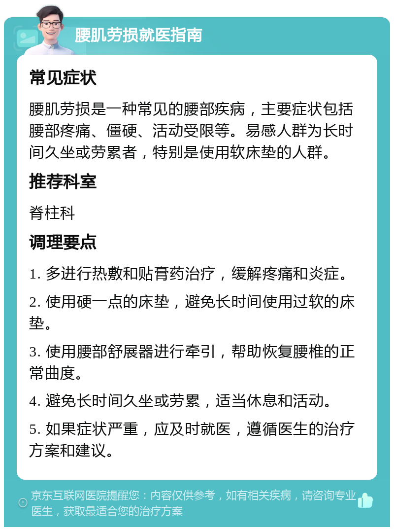 腰肌劳损就医指南 常见症状 腰肌劳损是一种常见的腰部疾病，主要症状包括腰部疼痛、僵硬、活动受限等。易感人群为长时间久坐或劳累者，特别是使用软床垫的人群。 推荐科室 脊柱科 调理要点 1. 多进行热敷和贴膏药治疗，缓解疼痛和炎症。 2. 使用硬一点的床垫，避免长时间使用过软的床垫。 3. 使用腰部舒展器进行牵引，帮助恢复腰椎的正常曲度。 4. 避免长时间久坐或劳累，适当休息和活动。 5. 如果症状严重，应及时就医，遵循医生的治疗方案和建议。