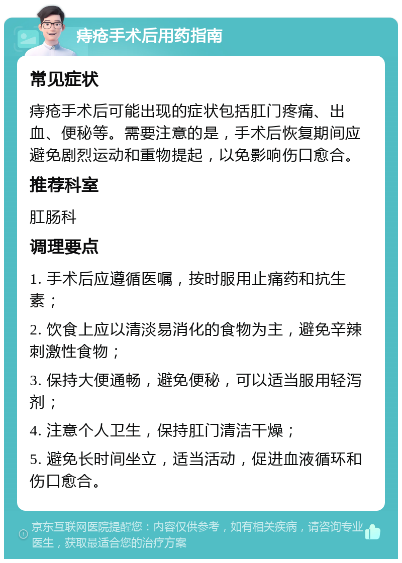 痔疮手术后用药指南 常见症状 痔疮手术后可能出现的症状包括肛门疼痛、出血、便秘等。需要注意的是，手术后恢复期间应避免剧烈运动和重物提起，以免影响伤口愈合。 推荐科室 肛肠科 调理要点 1. 手术后应遵循医嘱，按时服用止痛药和抗生素； 2. 饮食上应以清淡易消化的食物为主，避免辛辣刺激性食物； 3. 保持大便通畅，避免便秘，可以适当服用轻泻剂； 4. 注意个人卫生，保持肛门清洁干燥； 5. 避免长时间坐立，适当活动，促进血液循环和伤口愈合。