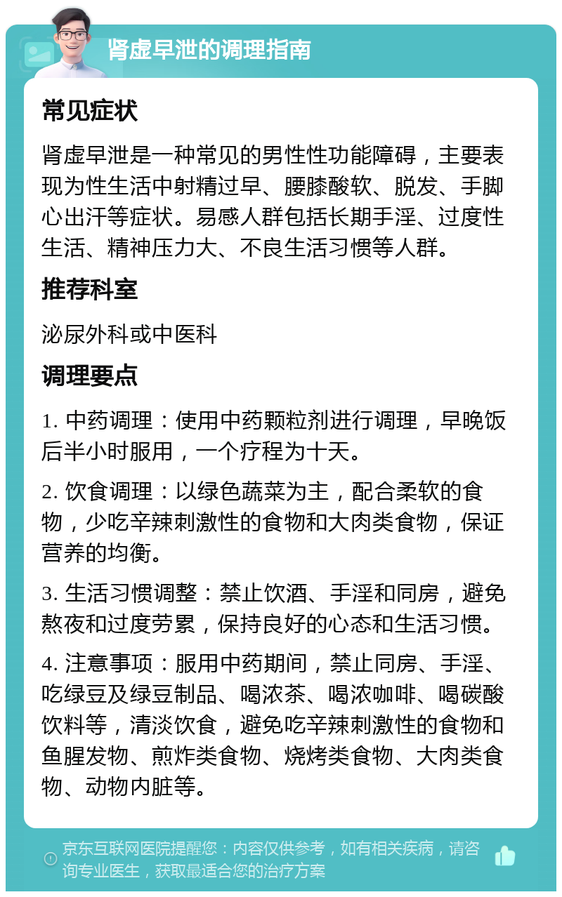 肾虚早泄的调理指南 常见症状 肾虚早泄是一种常见的男性性功能障碍，主要表现为性生活中射精过早、腰膝酸软、脱发、手脚心出汗等症状。易感人群包括长期手淫、过度性生活、精神压力大、不良生活习惯等人群。 推荐科室 泌尿外科或中医科 调理要点 1. 中药调理：使用中药颗粒剂进行调理，早晚饭后半小时服用，一个疗程为十天。 2. 饮食调理：以绿色蔬菜为主，配合柔软的食物，少吃辛辣刺激性的食物和大肉类食物，保证营养的均衡。 3. 生活习惯调整：禁止饮酒、手淫和同房，避免熬夜和过度劳累，保持良好的心态和生活习惯。 4. 注意事项：服用中药期间，禁止同房、手淫、吃绿豆及绿豆制品、喝浓茶、喝浓咖啡、喝碳酸饮料等，清淡饮食，避免吃辛辣刺激性的食物和鱼腥发物、煎炸类食物、烧烤类食物、大肉类食物、动物内脏等。