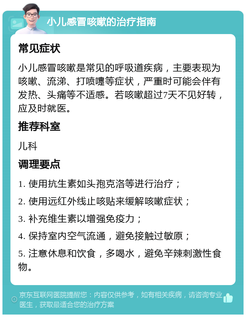 小儿感冒咳嗽的治疗指南 常见症状 小儿感冒咳嗽是常见的呼吸道疾病，主要表现为咳嗽、流涕、打喷嚏等症状，严重时可能会伴有发热、头痛等不适感。若咳嗽超过7天不见好转，应及时就医。 推荐科室 儿科 调理要点 1. 使用抗生素如头孢克洛等进行治疗； 2. 使用远红外线止咳贴来缓解咳嗽症状； 3. 补充维生素以增强免疫力； 4. 保持室内空气流通，避免接触过敏原； 5. 注意休息和饮食，多喝水，避免辛辣刺激性食物。