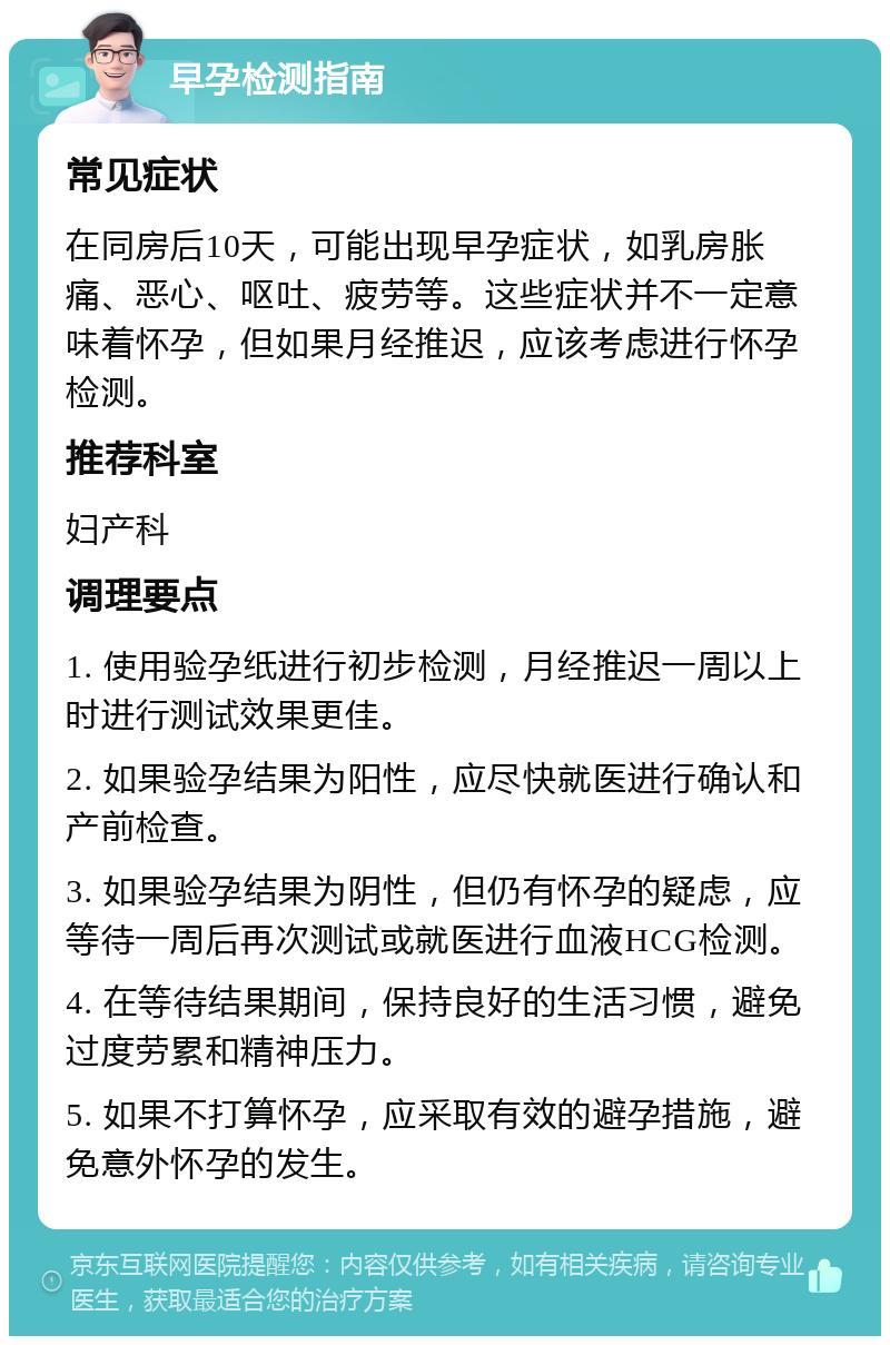 早孕检测指南 常见症状 在同房后10天，可能出现早孕症状，如乳房胀痛、恶心、呕吐、疲劳等。这些症状并不一定意味着怀孕，但如果月经推迟，应该考虑进行怀孕检测。 推荐科室 妇产科 调理要点 1. 使用验孕纸进行初步检测，月经推迟一周以上时进行测试效果更佳。 2. 如果验孕结果为阳性，应尽快就医进行确认和产前检查。 3. 如果验孕结果为阴性，但仍有怀孕的疑虑，应等待一周后再次测试或就医进行血液HCG检测。 4. 在等待结果期间，保持良好的生活习惯，避免过度劳累和精神压力。 5. 如果不打算怀孕，应采取有效的避孕措施，避免意外怀孕的发生。