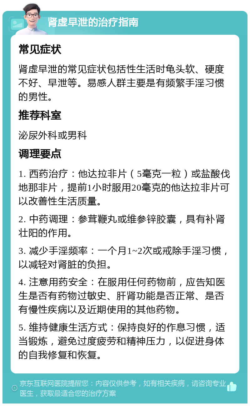 肾虚早泄的治疗指南 常见症状 肾虚早泄的常见症状包括性生活时龟头软、硬度不好、早泄等。易感人群主要是有频繁手淫习惯的男性。 推荐科室 泌尿外科或男科 调理要点 1. 西药治疗：他达拉非片（5毫克一粒）或盐酸伐地那非片，提前1小时服用20毫克的他达拉非片可以改善性生活质量。 2. 中药调理：参茸鞭丸或维参锌胶囊，具有补肾壮阳的作用。 3. 减少手淫频率：一个月1~2次或戒除手淫习惯，以减轻对肾脏的负担。 4. 注意用药安全：在服用任何药物前，应告知医生是否有药物过敏史、肝肾功能是否正常、是否有慢性疾病以及近期使用的其他药物。 5. 维持健康生活方式：保持良好的作息习惯，适当锻炼，避免过度疲劳和精神压力，以促进身体的自我修复和恢复。