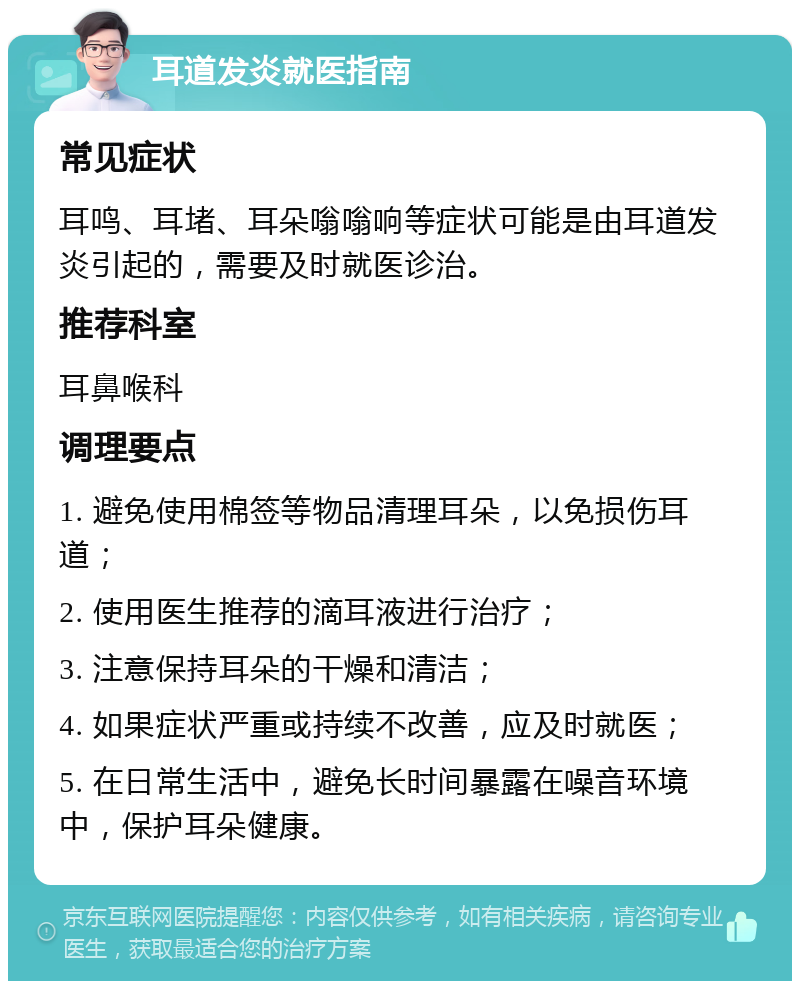 耳道发炎就医指南 常见症状 耳鸣、耳堵、耳朵嗡嗡响等症状可能是由耳道发炎引起的，需要及时就医诊治。 推荐科室 耳鼻喉科 调理要点 1. 避免使用棉签等物品清理耳朵，以免损伤耳道； 2. 使用医生推荐的滴耳液进行治疗； 3. 注意保持耳朵的干燥和清洁； 4. 如果症状严重或持续不改善，应及时就医； 5. 在日常生活中，避免长时间暴露在噪音环境中，保护耳朵健康。