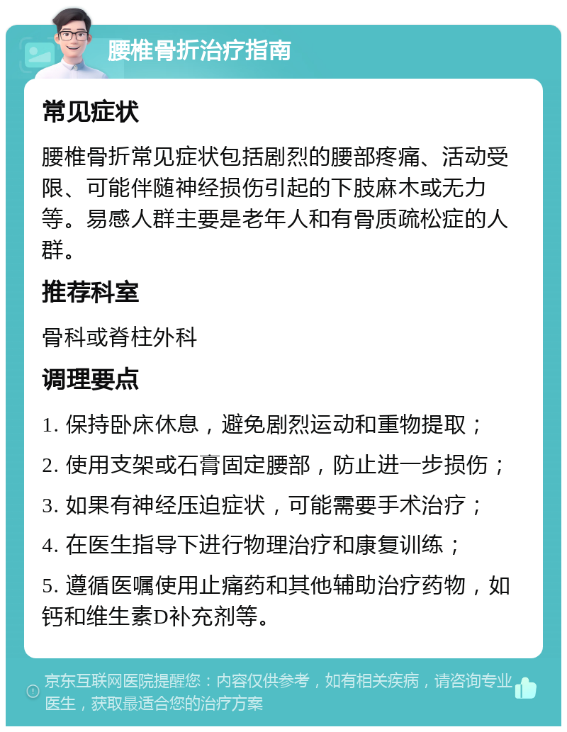 腰椎骨折治疗指南 常见症状 腰椎骨折常见症状包括剧烈的腰部疼痛、活动受限、可能伴随神经损伤引起的下肢麻木或无力等。易感人群主要是老年人和有骨质疏松症的人群。 推荐科室 骨科或脊柱外科 调理要点 1. 保持卧床休息，避免剧烈运动和重物提取； 2. 使用支架或石膏固定腰部，防止进一步损伤； 3. 如果有神经压迫症状，可能需要手术治疗； 4. 在医生指导下进行物理治疗和康复训练； 5. 遵循医嘱使用止痛药和其他辅助治疗药物，如钙和维生素D补充剂等。