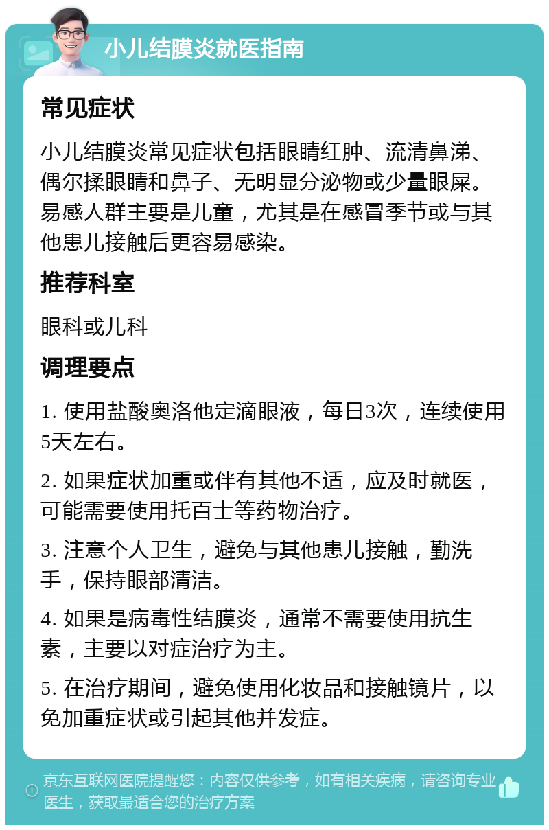 小儿结膜炎就医指南 常见症状 小儿结膜炎常见症状包括眼睛红肿、流清鼻涕、偶尔揉眼睛和鼻子、无明显分泌物或少量眼屎。易感人群主要是儿童，尤其是在感冒季节或与其他患儿接触后更容易感染。 推荐科室 眼科或儿科 调理要点 1. 使用盐酸奥洛他定滴眼液，每日3次，连续使用5天左右。 2. 如果症状加重或伴有其他不适，应及时就医，可能需要使用托百士等药物治疗。 3. 注意个人卫生，避免与其他患儿接触，勤洗手，保持眼部清洁。 4. 如果是病毒性结膜炎，通常不需要使用抗生素，主要以对症治疗为主。 5. 在治疗期间，避免使用化妆品和接触镜片，以免加重症状或引起其他并发症。