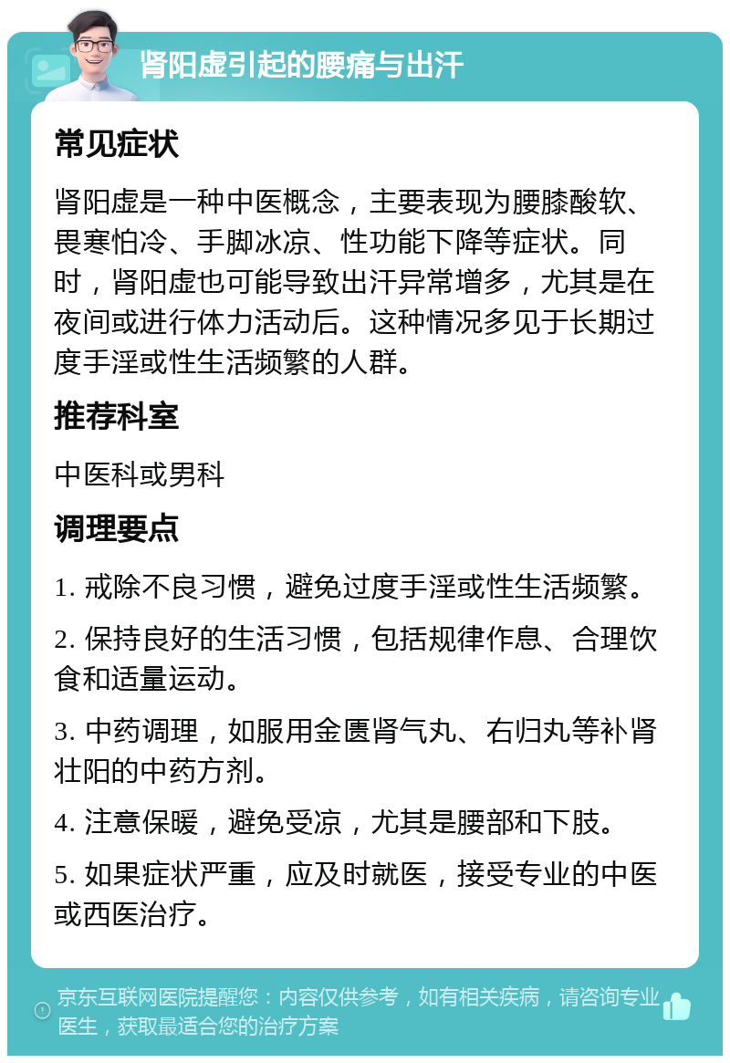 肾阳虚引起的腰痛与出汗 常见症状 肾阳虚是一种中医概念，主要表现为腰膝酸软、畏寒怕冷、手脚冰凉、性功能下降等症状。同时，肾阳虚也可能导致出汗异常增多，尤其是在夜间或进行体力活动后。这种情况多见于长期过度手淫或性生活频繁的人群。 推荐科室 中医科或男科 调理要点 1. 戒除不良习惯，避免过度手淫或性生活频繁。 2. 保持良好的生活习惯，包括规律作息、合理饮食和适量运动。 3. 中药调理，如服用金匮肾气丸、右归丸等补肾壮阳的中药方剂。 4. 注意保暖，避免受凉，尤其是腰部和下肢。 5. 如果症状严重，应及时就医，接受专业的中医或西医治疗。