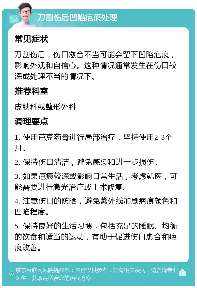 刀割伤后凹陷疤痕处理 常见症状 刀割伤后，伤口愈合不当可能会留下凹陷疤痕，影响外观和自信心。这种情况通常发生在伤口较深或处理不当的情况下。 推荐科室 皮肤科或整形外科 调理要点 1. 使用芭克药膏进行局部治疗，坚持使用2-3个月。 2. 保持伤口清洁，避免感染和进一步损伤。 3. 如果疤痕较深或影响日常生活，考虑就医，可能需要进行激光治疗或手术修复。 4. 注意伤口的防晒，避免紫外线加剧疤痕颜色和凹陷程度。 5. 保持良好的生活习惯，包括充足的睡眠、均衡的饮食和适当的运动，有助于促进伤口愈合和疤痕改善。