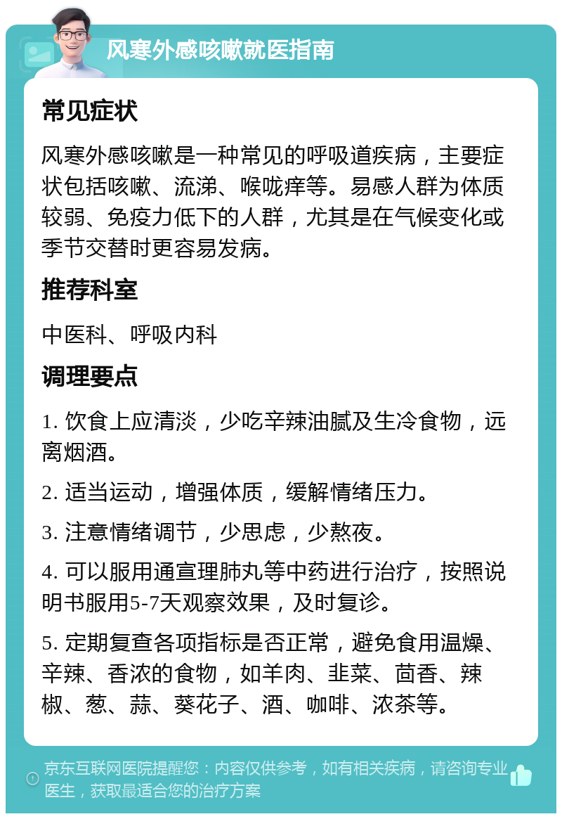 风寒外感咳嗽就医指南 常见症状 风寒外感咳嗽是一种常见的呼吸道疾病，主要症状包括咳嗽、流涕、喉咙痒等。易感人群为体质较弱、免疫力低下的人群，尤其是在气候变化或季节交替时更容易发病。 推荐科室 中医科、呼吸内科 调理要点 1. 饮食上应清淡，少吃辛辣油腻及生冷食物，远离烟酒。 2. 适当运动，增强体质，缓解情绪压力。 3. 注意情绪调节，少思虑，少熬夜。 4. 可以服用通宣理肺丸等中药进行治疗，按照说明书服用5-7天观察效果，及时复诊。 5. 定期复查各项指标是否正常，避免食用温燥、辛辣、香浓的食物，如羊肉、韭菜、茴香、辣椒、葱、蒜、葵花子、酒、咖啡、浓茶等。