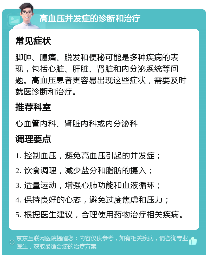 高血压并发症的诊断和治疗 常见症状 脚肿、腹痛、脱发和便秘可能是多种疾病的表现，包括心脏、肝脏、肾脏和内分泌系统等问题。高血压患者更容易出现这些症状，需要及时就医诊断和治疗。 推荐科室 心血管内科、肾脏内科或内分泌科 调理要点 1. 控制血压，避免高血压引起的并发症； 2. 饮食调理，减少盐分和脂肪的摄入； 3. 适量运动，增强心肺功能和血液循环； 4. 保持良好的心态，避免过度焦虑和压力； 5. 根据医生建议，合理使用药物治疗相关疾病。