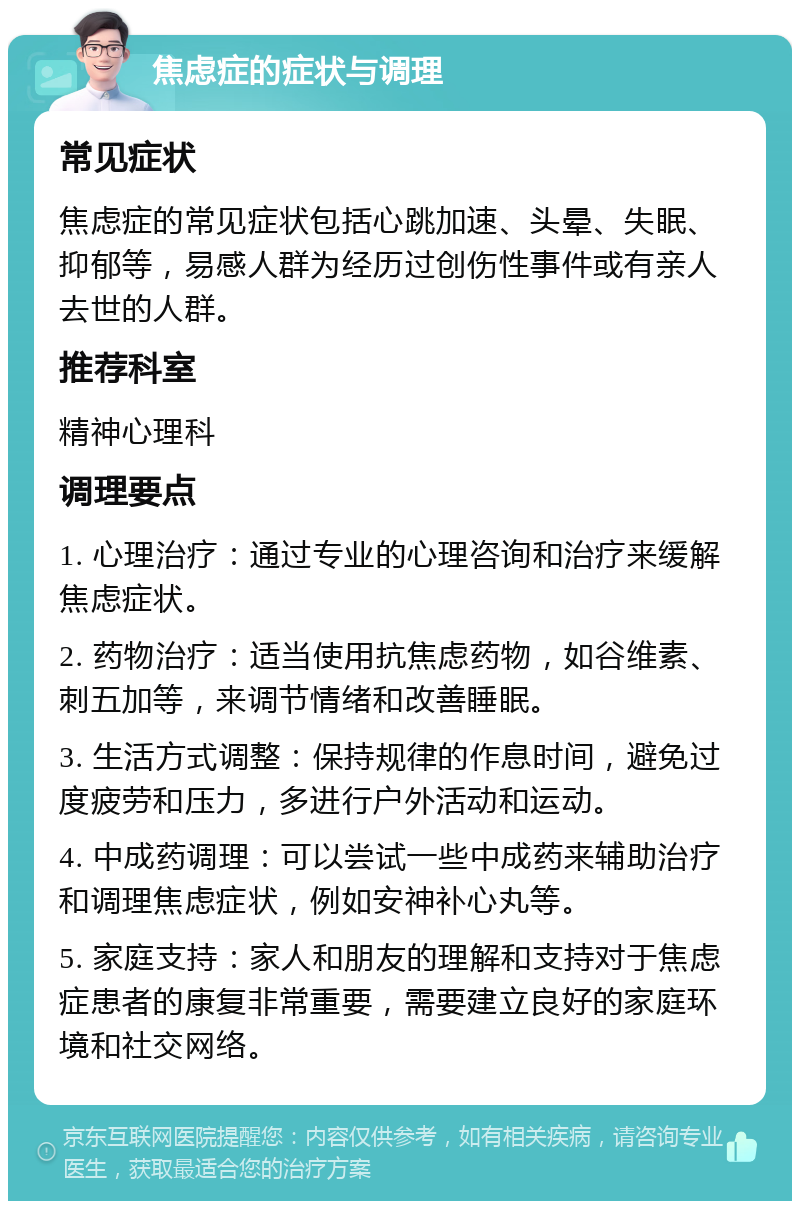 焦虑症的症状与调理 常见症状 焦虑症的常见症状包括心跳加速、头晕、失眠、抑郁等，易感人群为经历过创伤性事件或有亲人去世的人群。 推荐科室 精神心理科 调理要点 1. 心理治疗：通过专业的心理咨询和治疗来缓解焦虑症状。 2. 药物治疗：适当使用抗焦虑药物，如谷维素、刺五加等，来调节情绪和改善睡眠。 3. 生活方式调整：保持规律的作息时间，避免过度疲劳和压力，多进行户外活动和运动。 4. 中成药调理：可以尝试一些中成药来辅助治疗和调理焦虑症状，例如安神补心丸等。 5. 家庭支持：家人和朋友的理解和支持对于焦虑症患者的康复非常重要，需要建立良好的家庭环境和社交网络。