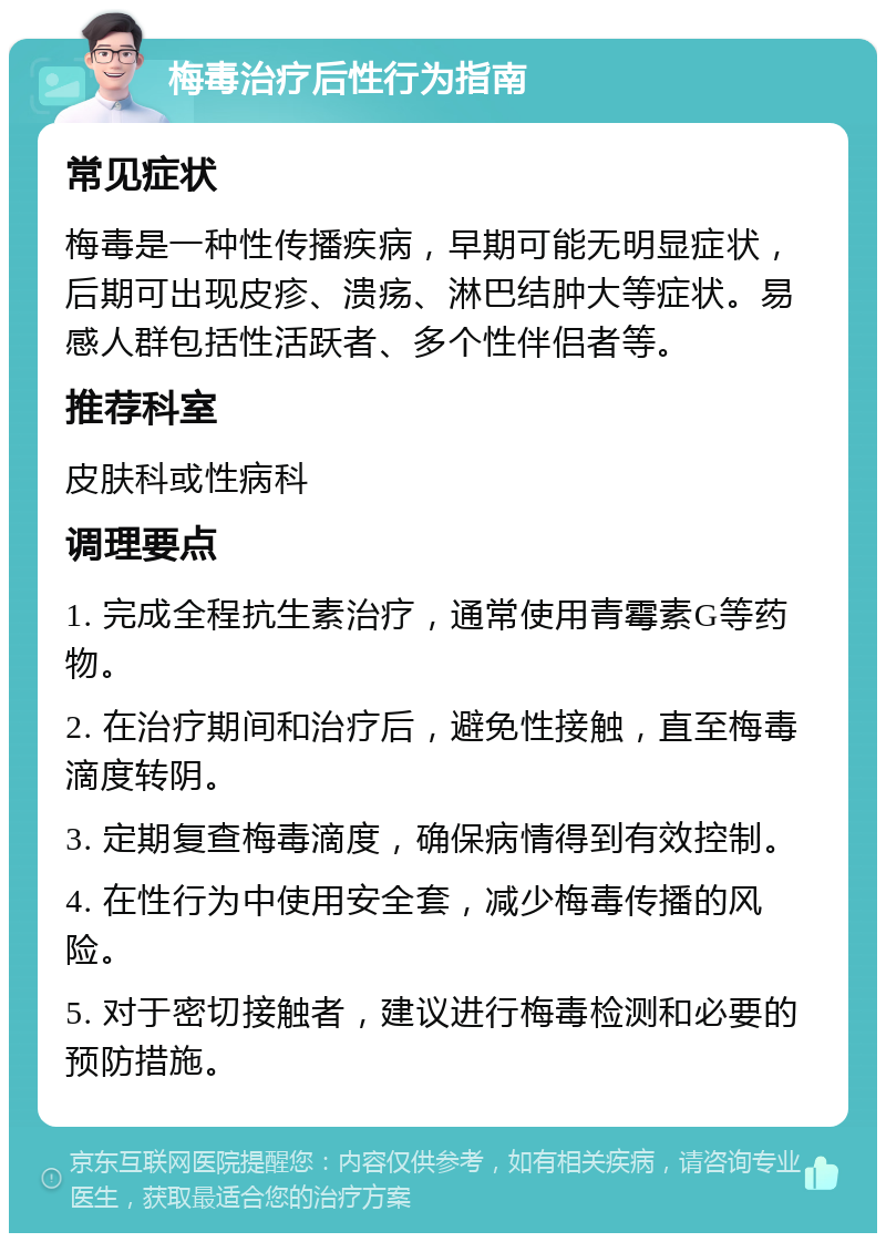 梅毒治疗后性行为指南 常见症状 梅毒是一种性传播疾病，早期可能无明显症状，后期可出现皮疹、溃疡、淋巴结肿大等症状。易感人群包括性活跃者、多个性伴侣者等。 推荐科室 皮肤科或性病科 调理要点 1. 完成全程抗生素治疗，通常使用青霉素G等药物。 2. 在治疗期间和治疗后，避免性接触，直至梅毒滴度转阴。 3. 定期复查梅毒滴度，确保病情得到有效控制。 4. 在性行为中使用安全套，减少梅毒传播的风险。 5. 对于密切接触者，建议进行梅毒检测和必要的预防措施。