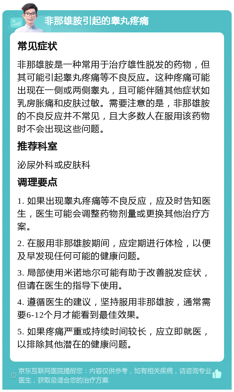 非那雄胺引起的睾丸疼痛 常见症状 非那雄胺是一种常用于治疗雄性脱发的药物，但其可能引起睾丸疼痛等不良反应。这种疼痛可能出现在一侧或两侧睾丸，且可能伴随其他症状如乳房胀痛和皮肤过敏。需要注意的是，非那雄胺的不良反应并不常见，且大多数人在服用该药物时不会出现这些问题。 推荐科室 泌尿外科或皮肤科 调理要点 1. 如果出现睾丸疼痛等不良反应，应及时告知医生，医生可能会调整药物剂量或更换其他治疗方案。 2. 在服用非那雄胺期间，应定期进行体检，以便及早发现任何可能的健康问题。 3. 局部使用米诺地尔可能有助于改善脱发症状，但请在医生的指导下使用。 4. 遵循医生的建议，坚持服用非那雄胺，通常需要6-12个月才能看到最佳效果。 5. 如果疼痛严重或持续时间较长，应立即就医，以排除其他潜在的健康问题。