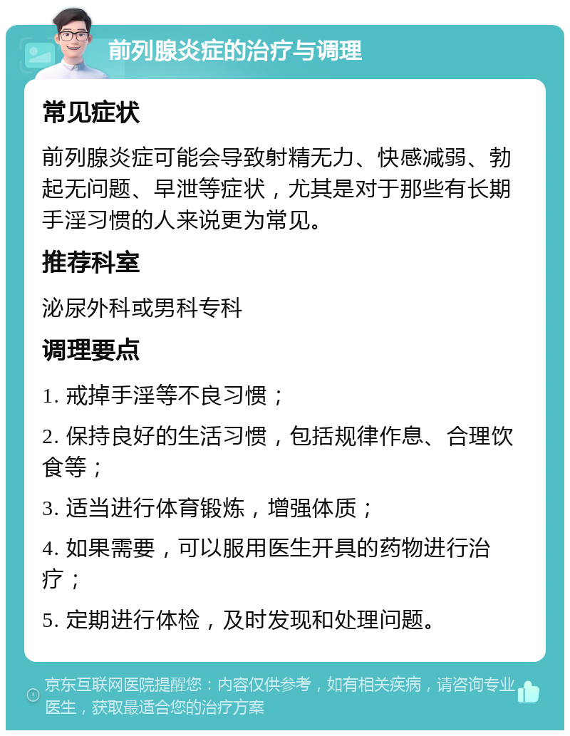 前列腺炎症的治疗与调理 常见症状 前列腺炎症可能会导致射精无力、快感减弱、勃起无问题、早泄等症状，尤其是对于那些有长期手淫习惯的人来说更为常见。 推荐科室 泌尿外科或男科专科 调理要点 1. 戒掉手淫等不良习惯； 2. 保持良好的生活习惯，包括规律作息、合理饮食等； 3. 适当进行体育锻炼，增强体质； 4. 如果需要，可以服用医生开具的药物进行治疗； 5. 定期进行体检，及时发现和处理问题。