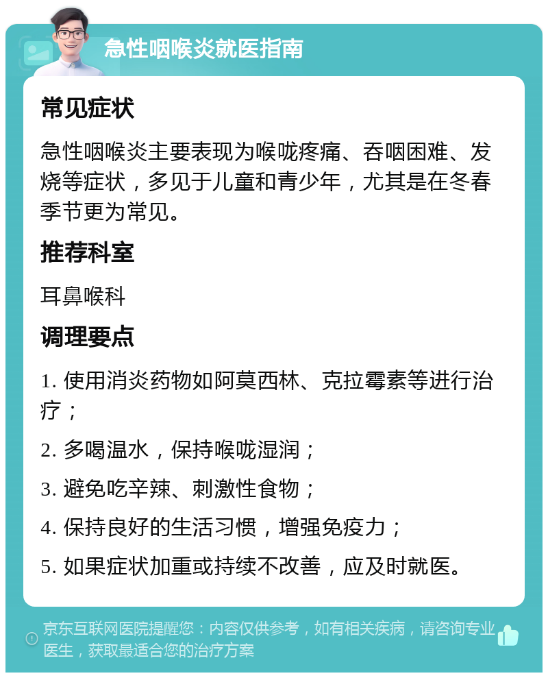 急性咽喉炎就医指南 常见症状 急性咽喉炎主要表现为喉咙疼痛、吞咽困难、发烧等症状，多见于儿童和青少年，尤其是在冬春季节更为常见。 推荐科室 耳鼻喉科 调理要点 1. 使用消炎药物如阿莫西林、克拉霉素等进行治疗； 2. 多喝温水，保持喉咙湿润； 3. 避免吃辛辣、刺激性食物； 4. 保持良好的生活习惯，增强免疫力； 5. 如果症状加重或持续不改善，应及时就医。