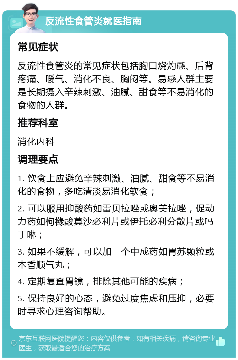 反流性食管炎就医指南 常见症状 反流性食管炎的常见症状包括胸口烧灼感、后背疼痛、嗳气、消化不良、胸闷等。易感人群主要是长期摄入辛辣刺激、油腻、甜食等不易消化的食物的人群。 推荐科室 消化内科 调理要点 1. 饮食上应避免辛辣刺激、油腻、甜食等不易消化的食物，多吃清淡易消化软食； 2. 可以服用抑酸药如雷贝拉唑或奥美拉唑，促动力药如枸橼酸莫沙必利片或伊托必利分散片或吗丁啉； 3. 如果不缓解，可以加一个中成药如胃苏颗粒或木香顺气丸； 4. 定期复查胃镜，排除其他可能的疾病； 5. 保持良好的心态，避免过度焦虑和压抑，必要时寻求心理咨询帮助。