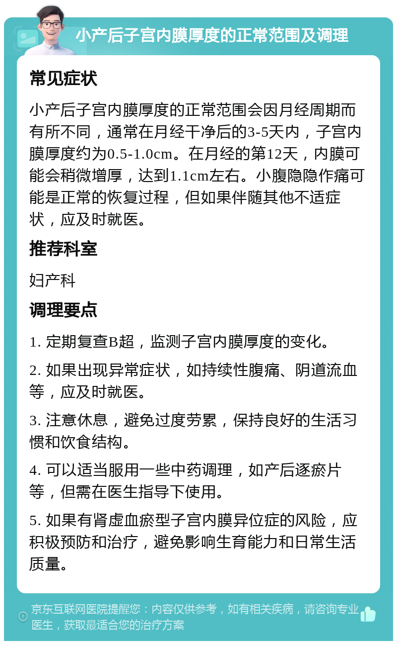 小产后子宫内膜厚度的正常范围及调理 常见症状 小产后子宫内膜厚度的正常范围会因月经周期而有所不同，通常在月经干净后的3-5天内，子宫内膜厚度约为0.5-1.0cm。在月经的第12天，内膜可能会稍微增厚，达到1.1cm左右。小腹隐隐作痛可能是正常的恢复过程，但如果伴随其他不适症状，应及时就医。 推荐科室 妇产科 调理要点 1. 定期复查B超，监测子宫内膜厚度的变化。 2. 如果出现异常症状，如持续性腹痛、阴道流血等，应及时就医。 3. 注意休息，避免过度劳累，保持良好的生活习惯和饮食结构。 4. 可以适当服用一些中药调理，如产后逐瘀片等，但需在医生指导下使用。 5. 如果有肾虚血瘀型子宫内膜异位症的风险，应积极预防和治疗，避免影响生育能力和日常生活质量。