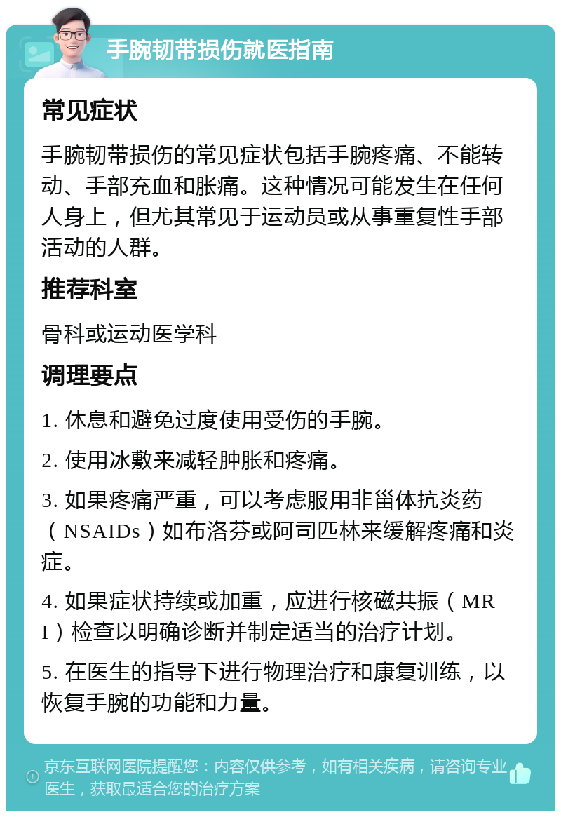 手腕韧带损伤就医指南 常见症状 手腕韧带损伤的常见症状包括手腕疼痛、不能转动、手部充血和胀痛。这种情况可能发生在任何人身上，但尤其常见于运动员或从事重复性手部活动的人群。 推荐科室 骨科或运动医学科 调理要点 1. 休息和避免过度使用受伤的手腕。 2. 使用冰敷来减轻肿胀和疼痛。 3. 如果疼痛严重，可以考虑服用非甾体抗炎药（NSAIDs）如布洛芬或阿司匹林来缓解疼痛和炎症。 4. 如果症状持续或加重，应进行核磁共振（MRI）检查以明确诊断并制定适当的治疗计划。 5. 在医生的指导下进行物理治疗和康复训练，以恢复手腕的功能和力量。