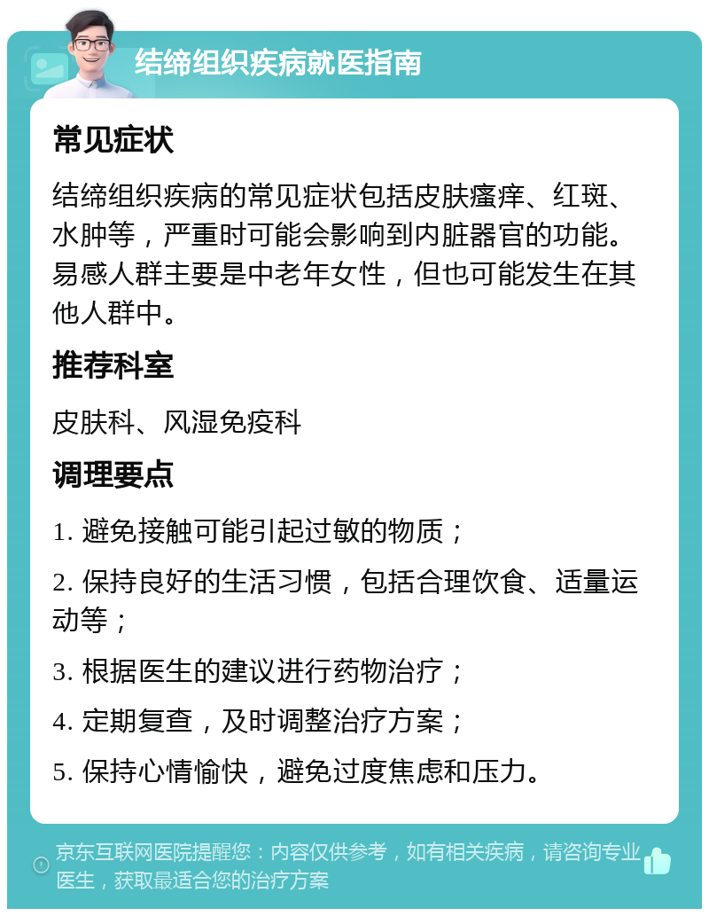 结缔组织疾病就医指南 常见症状 结缔组织疾病的常见症状包括皮肤瘙痒、红斑、水肿等，严重时可能会影响到内脏器官的功能。易感人群主要是中老年女性，但也可能发生在其他人群中。 推荐科室 皮肤科、风湿免疫科 调理要点 1. 避免接触可能引起过敏的物质； 2. 保持良好的生活习惯，包括合理饮食、适量运动等； 3. 根据医生的建议进行药物治疗； 4. 定期复查，及时调整治疗方案； 5. 保持心情愉快，避免过度焦虑和压力。