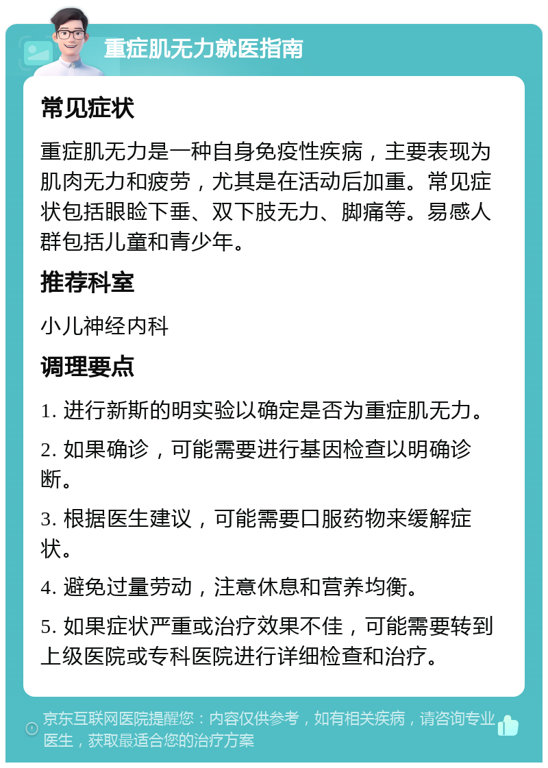 重症肌无力就医指南 常见症状 重症肌无力是一种自身免疫性疾病，主要表现为肌肉无力和疲劳，尤其是在活动后加重。常见症状包括眼睑下垂、双下肢无力、脚痛等。易感人群包括儿童和青少年。 推荐科室 小儿神经内科 调理要点 1. 进行新斯的明实验以确定是否为重症肌无力。 2. 如果确诊，可能需要进行基因检查以明确诊断。 3. 根据医生建议，可能需要口服药物来缓解症状。 4. 避免过量劳动，注意休息和营养均衡。 5. 如果症状严重或治疗效果不佳，可能需要转到上级医院或专科医院进行详细检查和治疗。