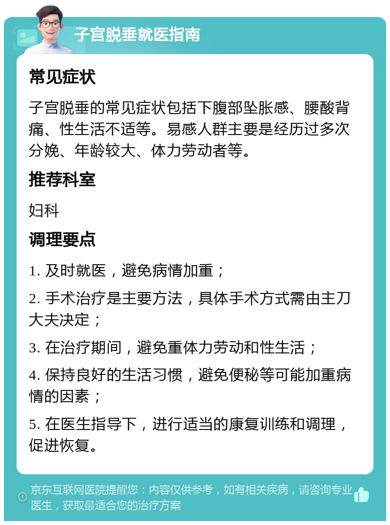 子宫脱垂就医指南 常见症状 子宫脱垂的常见症状包括下腹部坠胀感、腰酸背痛、性生活不适等。易感人群主要是经历过多次分娩、年龄较大、体力劳动者等。 推荐科室 妇科 调理要点 1. 及时就医，避免病情加重； 2. 手术治疗是主要方法，具体手术方式需由主刀大夫决定； 3. 在治疗期间，避免重体力劳动和性生活； 4. 保持良好的生活习惯，避免便秘等可能加重病情的因素； 5. 在医生指导下，进行适当的康复训练和调理，促进恢复。