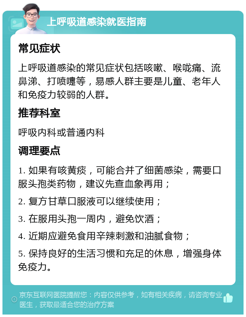 上呼吸道感染就医指南 常见症状 上呼吸道感染的常见症状包括咳嗽、喉咙痛、流鼻涕、打喷嚏等，易感人群主要是儿童、老年人和免疫力较弱的人群。 推荐科室 呼吸内科或普通内科 调理要点 1. 如果有咳黄痰，可能合并了细菌感染，需要口服头孢类药物，建议先查血象再用； 2. 复方甘草口服液可以继续使用； 3. 在服用头孢一周内，避免饮酒； 4. 近期应避免食用辛辣刺激和油腻食物； 5. 保持良好的生活习惯和充足的休息，增强身体免疫力。