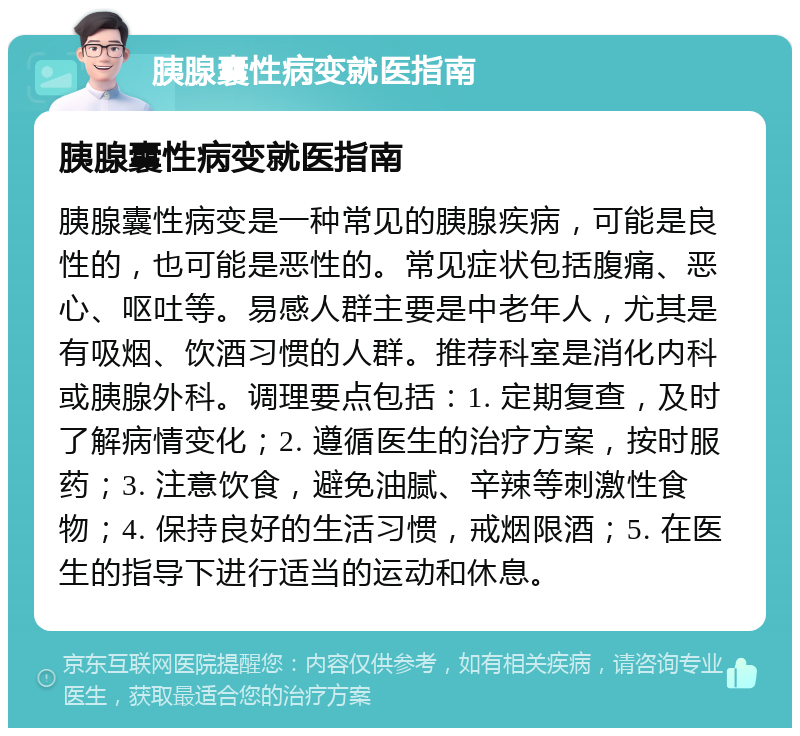 胰腺囊性病变就医指南 胰腺囊性病变就医指南 胰腺囊性病变是一种常见的胰腺疾病，可能是良性的，也可能是恶性的。常见症状包括腹痛、恶心、呕吐等。易感人群主要是中老年人，尤其是有吸烟、饮酒习惯的人群。推荐科室是消化内科或胰腺外科。调理要点包括：1. 定期复查，及时了解病情变化；2. 遵循医生的治疗方案，按时服药；3. 注意饮食，避免油腻、辛辣等刺激性食物；4. 保持良好的生活习惯，戒烟限酒；5. 在医生的指导下进行适当的运动和休息。