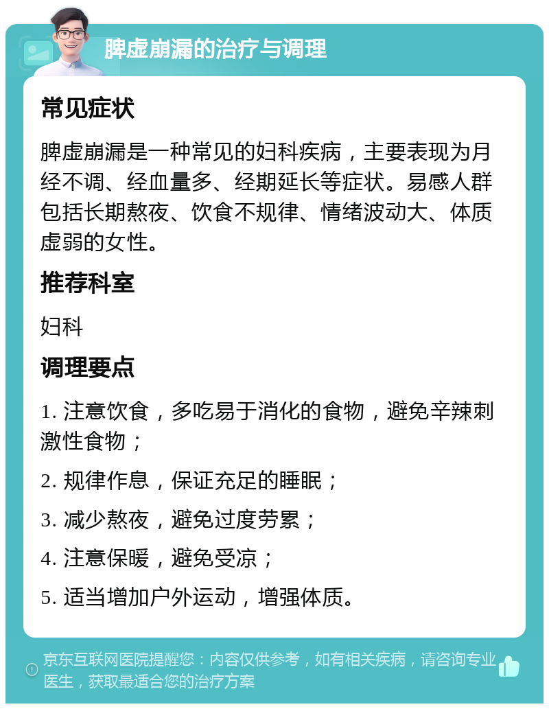 脾虚崩漏的治疗与调理 常见症状 脾虚崩漏是一种常见的妇科疾病，主要表现为月经不调、经血量多、经期延长等症状。易感人群包括长期熬夜、饮食不规律、情绪波动大、体质虚弱的女性。 推荐科室 妇科 调理要点 1. 注意饮食，多吃易于消化的食物，避免辛辣刺激性食物； 2. 规律作息，保证充足的睡眠； 3. 减少熬夜，避免过度劳累； 4. 注意保暖，避免受凉； 5. 适当增加户外运动，增强体质。