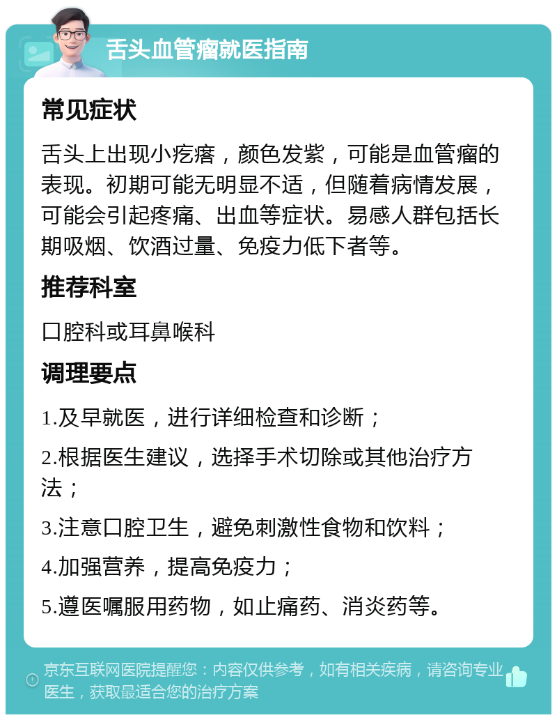 舌头血管瘤就医指南 常见症状 舌头上出现小疙瘩，颜色发紫，可能是血管瘤的表现。初期可能无明显不适，但随着病情发展，可能会引起疼痛、出血等症状。易感人群包括长期吸烟、饮酒过量、免疫力低下者等。 推荐科室 口腔科或耳鼻喉科 调理要点 1.及早就医，进行详细检查和诊断； 2.根据医生建议，选择手术切除或其他治疗方法； 3.注意口腔卫生，避免刺激性食物和饮料； 4.加强营养，提高免疫力； 5.遵医嘱服用药物，如止痛药、消炎药等。