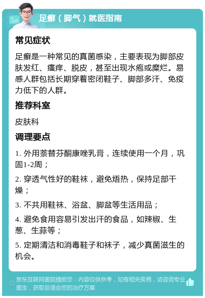 足癣（脚气）就医指南 常见症状 足癣是一种常见的真菌感染，主要表现为脚部皮肤发红、瘙痒、脱皮，甚至出现水疱或糜烂。易感人群包括长期穿着密闭鞋子、脚部多汗、免疫力低下的人群。 推荐科室 皮肤科 调理要点 1. 外用萘替芬酮康唑乳膏，连续使用一个月，巩固1-2周； 2. 穿透气性好的鞋袜，避免焐热，保持足部干燥； 3. 不共用鞋袜、浴盆、脚盆等生活用品； 4. 避免食用容易引发出汗的食品，如辣椒、生葱、生蒜等； 5. 定期清洁和消毒鞋子和袜子，减少真菌滋生的机会。