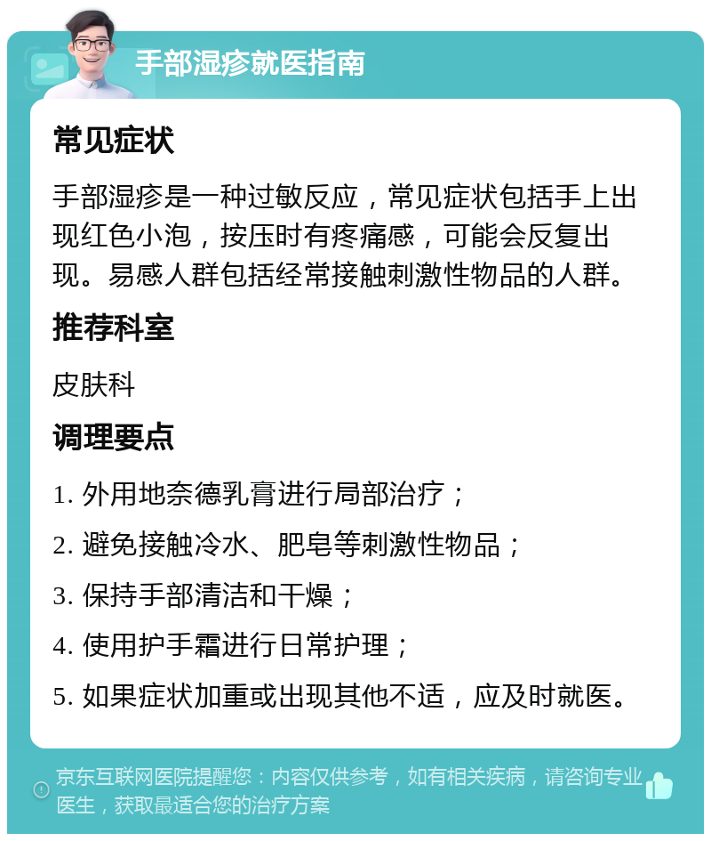 手部湿疹就医指南 常见症状 手部湿疹是一种过敏反应，常见症状包括手上出现红色小泡，按压时有疼痛感，可能会反复出现。易感人群包括经常接触刺激性物品的人群。 推荐科室 皮肤科 调理要点 1. 外用地奈德乳膏进行局部治疗； 2. 避免接触冷水、肥皂等刺激性物品； 3. 保持手部清洁和干燥； 4. 使用护手霜进行日常护理； 5. 如果症状加重或出现其他不适，应及时就医。